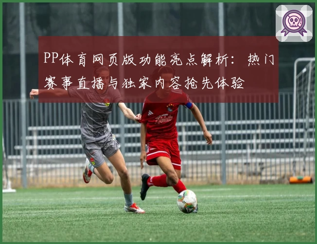 PP体育网页版功能亮点解析：热门赛事直播与独家内容抢先体验