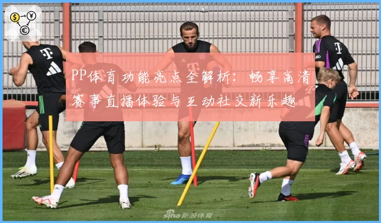 PP体育功能亮点全解析：畅享高清赛事直播体验与互动社交新乐趣