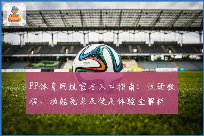 PP体育网址官方入口指南：注册教程、功能亮点及使用体验全解析