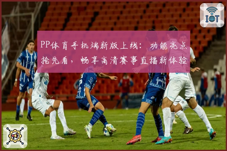 PP体育手机端新版上线：功能亮点抢先看，畅享高清赛事直播新体验